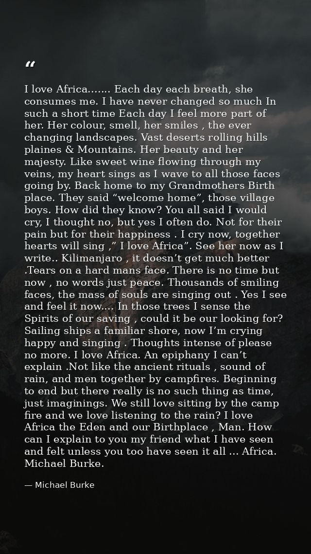 I love Africa....... Each day each breath, she consumes me. I have never changed so much In such a short time Each day I — Michael Burke
