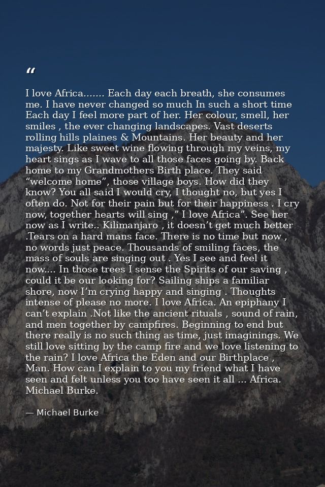 I love Africa....... Each day each breath, she consumes me. I have never changed so much In such a short time Each day I — Michael Burke