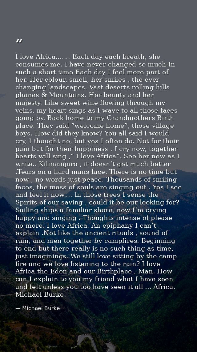 I love Africa....... Each day each breath, she consumes me. I have never changed so much In such a short time Each day I — Michael Burke