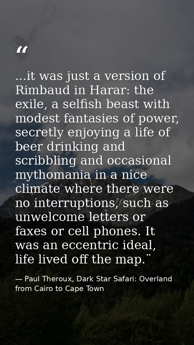 ...it was just a version of Rimbaud in Harar: the exile, a selfish beast with modest fantasies of power, secretly enjoyi — Paul Theroux, Dark Star Safari: Overland from Cairo to Cape Town