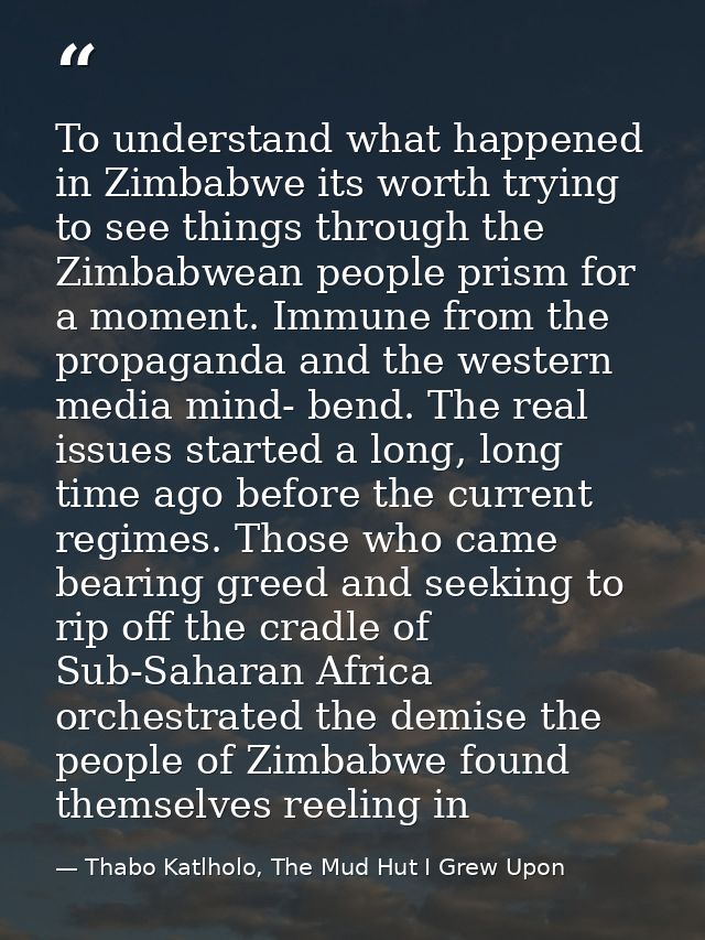 To understand what happened in Zimbabwe its worth trying to see things through the Zimbabwean people prism for a moment. — Thabo Katlholo, The Mud Hut I Grew Upon
