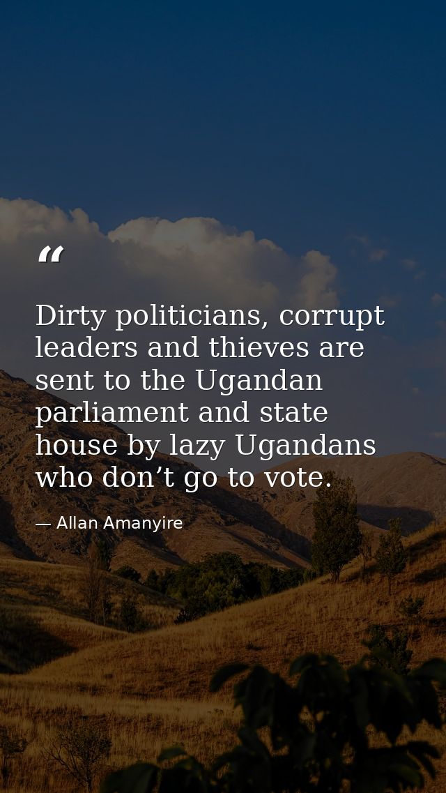 Dirty politicians, corrupt leaders and thieves are sent to the Ugandan parliament and state house by lazy Ugandans who d — Allan Amanyire