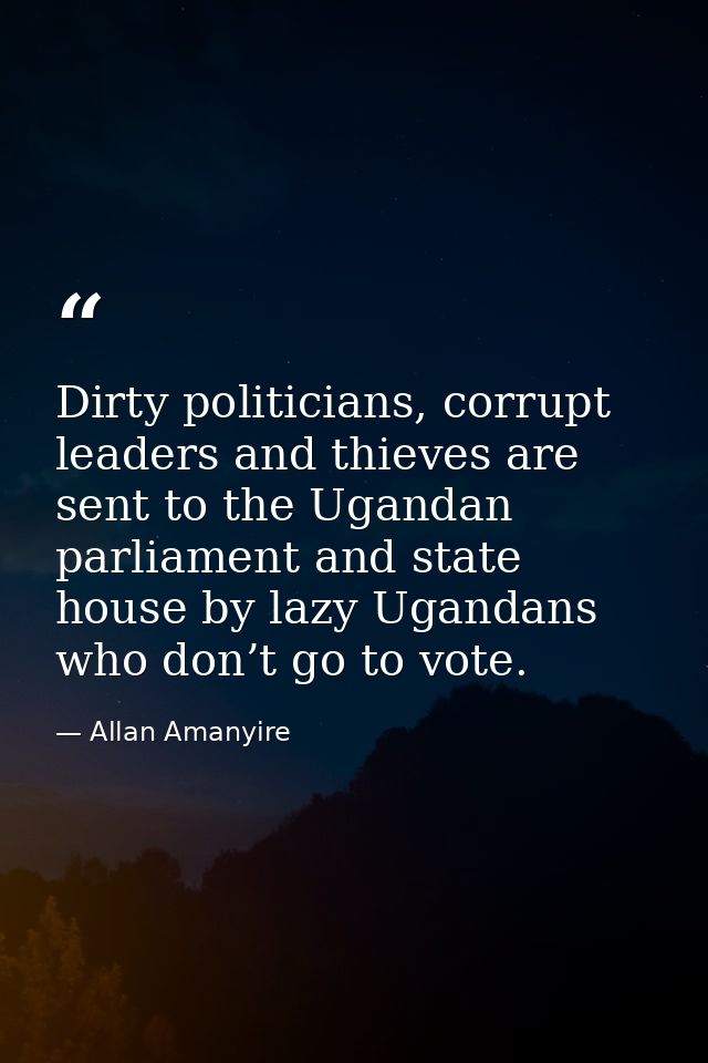 Dirty politicians, corrupt leaders and thieves are sent to the Ugandan parliament and state house by lazy Ugandans who d — Allan Amanyire
