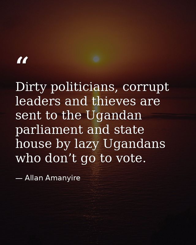 Dirty politicians, corrupt leaders and thieves are sent to the Ugandan parliament and state house by lazy Ugandans who d — Allan Amanyire