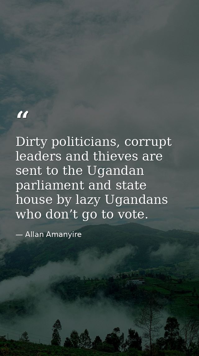 Dirty politicians, corrupt leaders and thieves are sent to the Ugandan parliament and state house by lazy Ugandans who d — Allan Amanyire