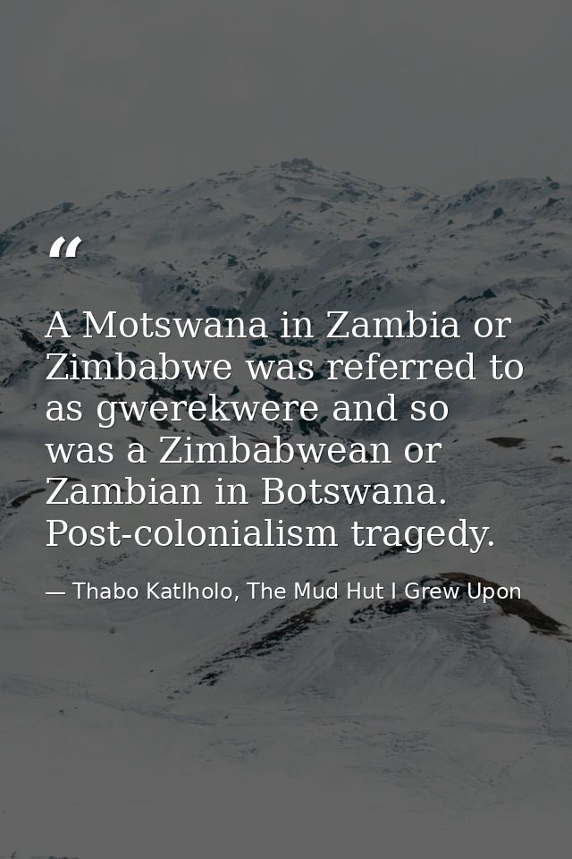 A Motswana in Zambia or Zimbabwe was referred to as gwerekwere and so was a Zimbabwean or Zambian in Botswana. Post-colo — Thabo Katlholo, The Mud Hut I Grew Upon