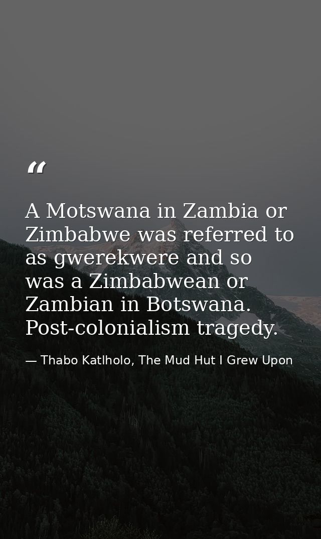 A Motswana in Zambia or Zimbabwe was referred to as gwerekwere and so was a Zimbabwean or Zambian in Botswana. Post-colo — Thabo Katlholo, The Mud Hut I Grew Upon