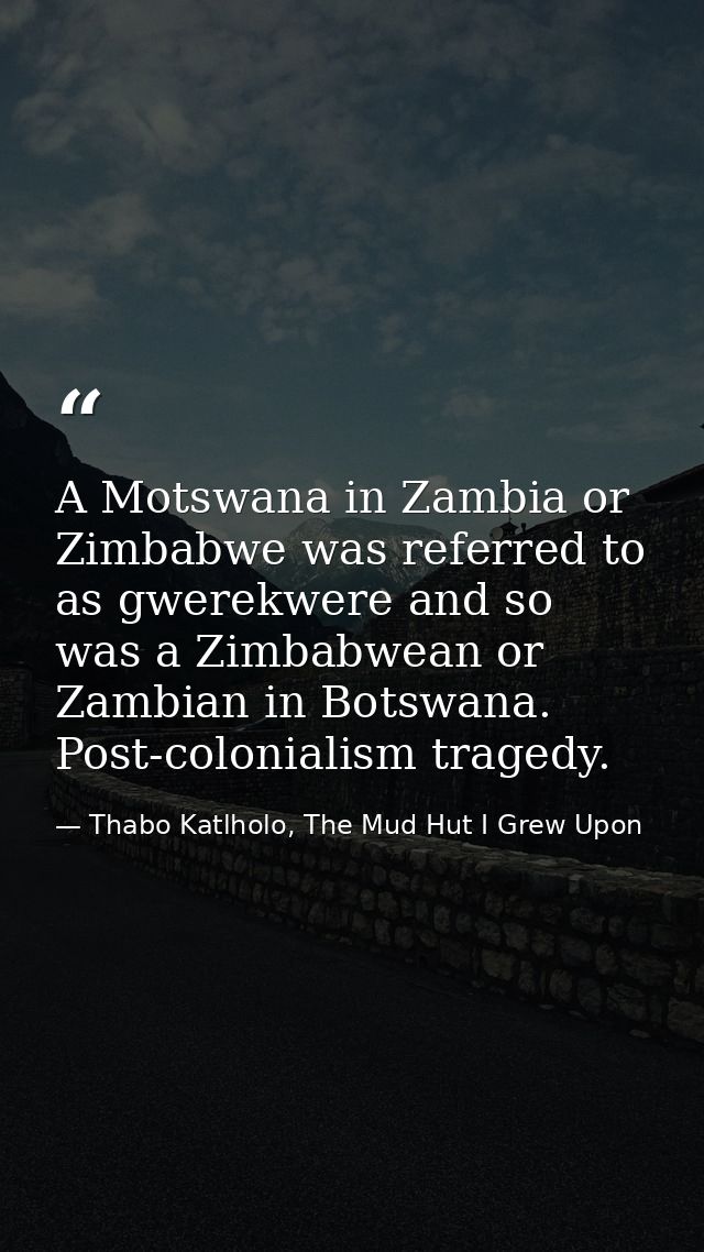 A Motswana in Zambia or Zimbabwe was referred to as gwerekwere and so was a Zimbabwean or Zambian in Botswana. Post-colo — Thabo Katlholo, The Mud Hut I Grew Upon