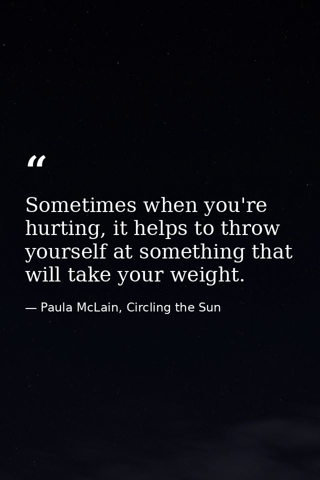Sometimes when you're hurting, it helps to throw yourself at something that will take your weight. — Paula McLain, Circling the Sun