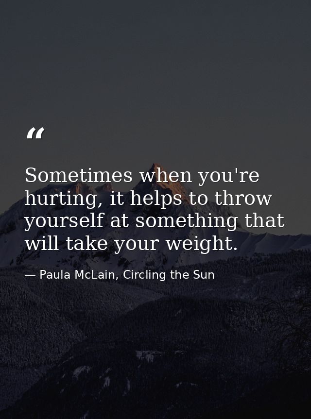 Sometimes when you're hurting, it helps to throw yourself at something that will take your weight. — Paula McLain, Circling the Sun