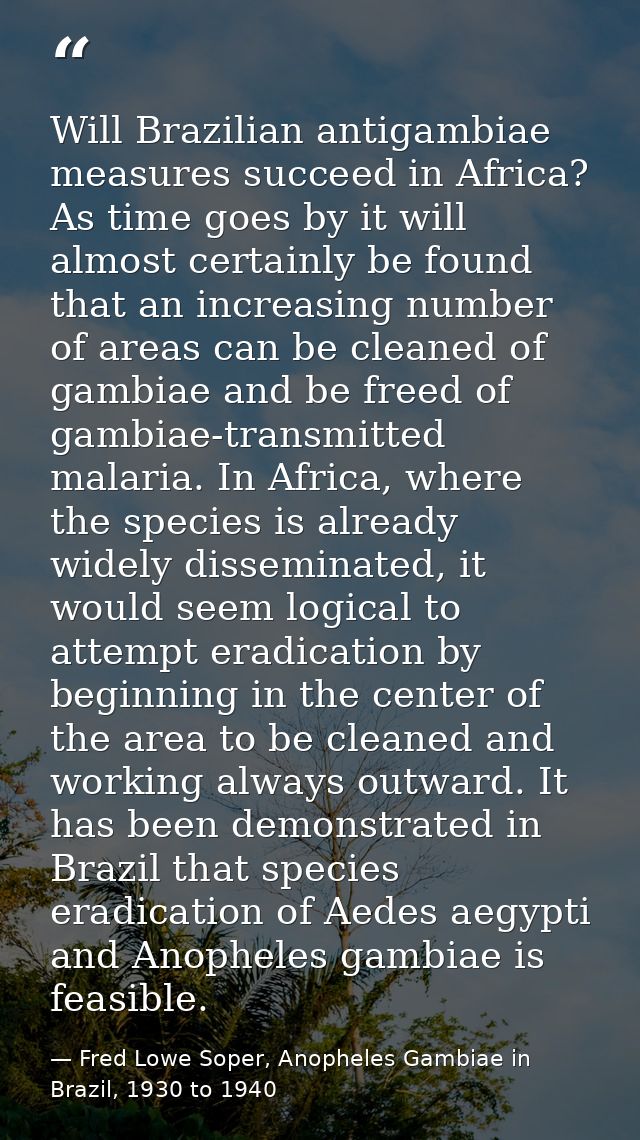 Will Brazilian antigambiae measures succeed in Africa? As time goes by it will almost certainly be found that an increas — Fred Lowe Soper, Anopheles Gambiae in Brazil, 1930 to 1940