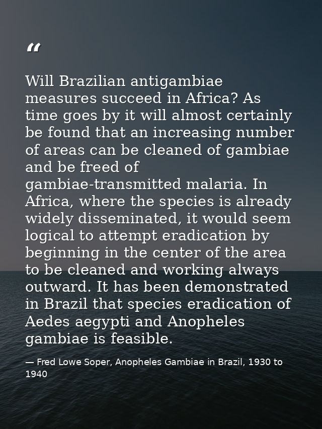 Will Brazilian antigambiae measures succeed in Africa? As time goes by it will almost certainly be found that an increas — Fred Lowe Soper, Anopheles Gambiae in Brazil, 1930 to 1940