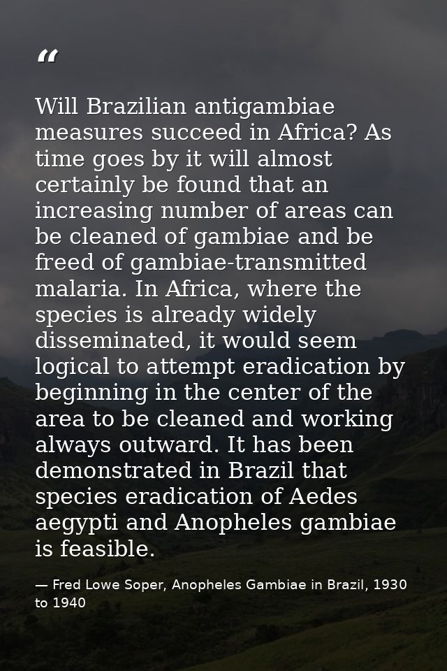 Will Brazilian antigambiae measures succeed in Africa? As time goes by it will almost certainly be found that an increas — Fred Lowe Soper, Anopheles Gambiae in Brazil, 1930 to 1940