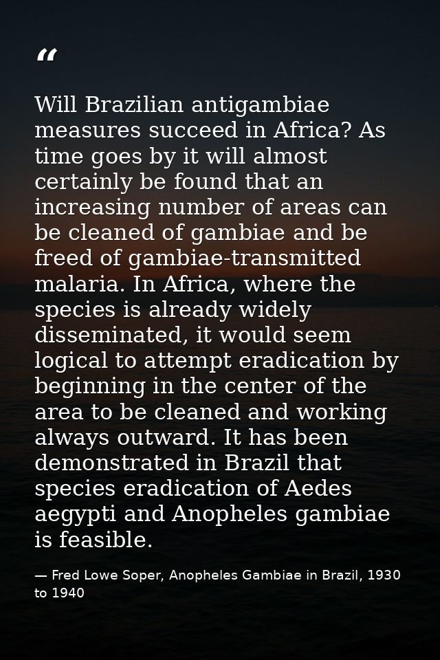 Will Brazilian antigambiae measures succeed in Africa? As time goes by it will almost certainly be found that an increas — Fred Lowe Soper, Anopheles Gambiae in Brazil, 1930 to 1940