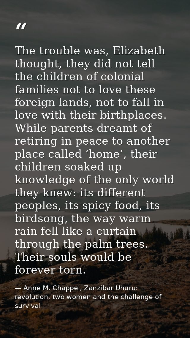 The trouble was, Elizabeth thought, they did not tell the children of colonial families not to love these foreign lands, — Anne M. Chappel, Zanzibar Uhuru: revolution, two women and the challenge of survival