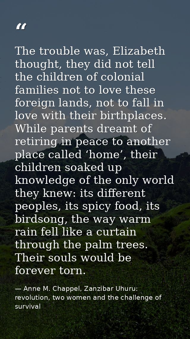 The trouble was, Elizabeth thought, they did not tell the children of colonial families not to love these foreign lands, — Anne M. Chappel, Zanzibar Uhuru: revolution, two women and the challenge of survival