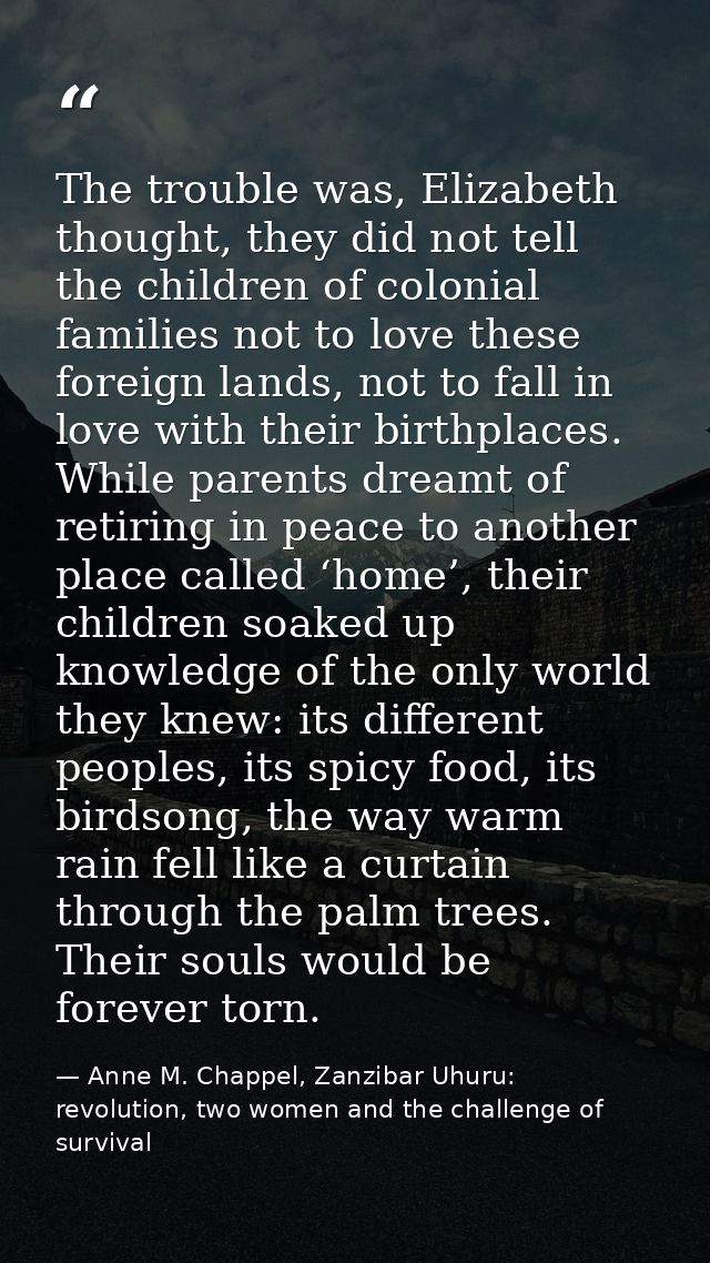 The trouble was, Elizabeth thought, they did not tell the children of colonial families not to love these foreign lands, — Anne M. Chappel, Zanzibar Uhuru: revolution, two women and the challenge of survival