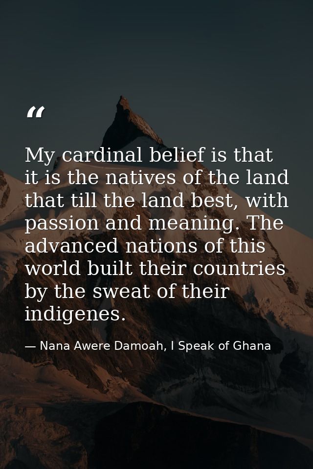 My cardinal belief is that it is the natives of the land that till the land best, with passion and meaning. The advanced — Nana Awere Damoah, I Speak of Ghana
