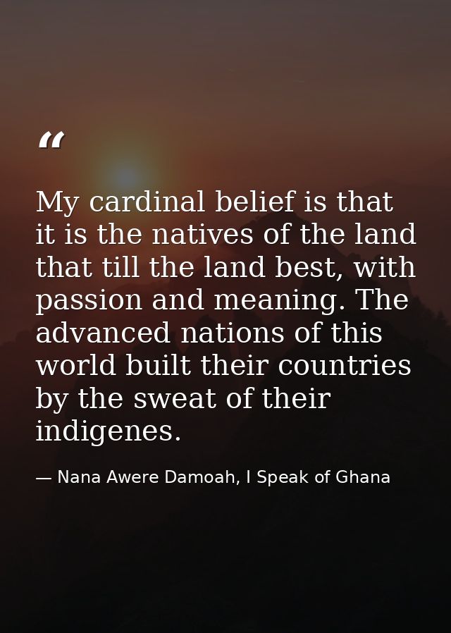 My cardinal belief is that it is the natives of the land that till the land best, with passion and meaning. The advanced — Nana Awere Damoah, I Speak of Ghana
