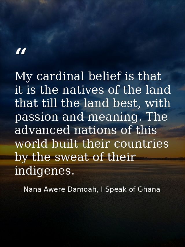 My cardinal belief is that it is the natives of the land that till the land best, with passion and meaning. The advanced — Nana Awere Damoah, I Speak of Ghana