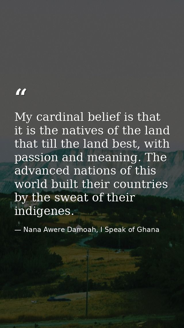 My cardinal belief is that it is the natives of the land that till the land best, with passion and meaning. The advanced — Nana Awere Damoah, I Speak of Ghana
