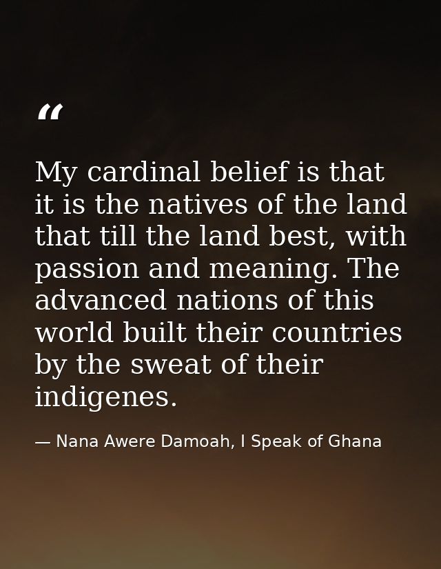 My cardinal belief is that it is the natives of the land that till the land best, with passion and meaning. The advanced — Nana Awere Damoah, I Speak of Ghana