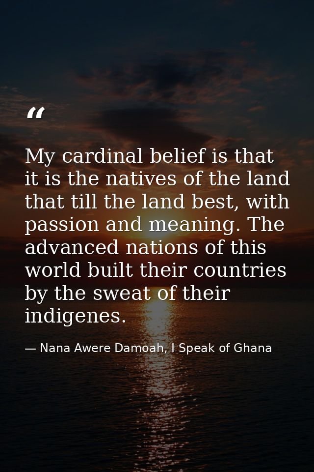 My cardinal belief is that it is the natives of the land that till the land best, with passion and meaning. The advanced — Nana Awere Damoah, I Speak of Ghana