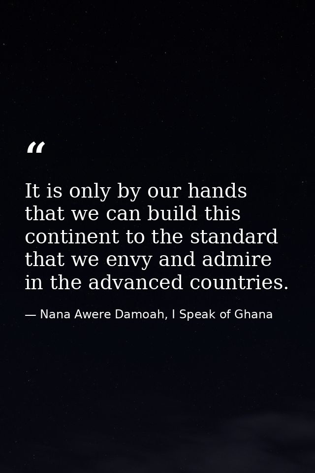 It is only by our hands that we can build this continent to the standard that we envy and admire in the advanced countri — Nana Awere Damoah, I Speak of Ghana