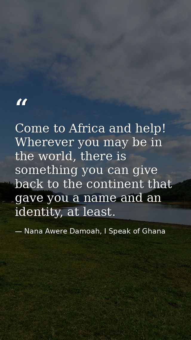 Come to Africa and help! Wherever you may be in the world, there is something you can give back to the continent that ga — Nana Awere Damoah, I Speak of Ghana