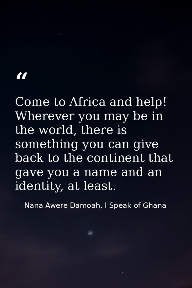 Come to Africa and help! Wherever you may be in the world, there is something you can give back to the continent that ga — Nana Awere Damoah, I Speak of Ghana