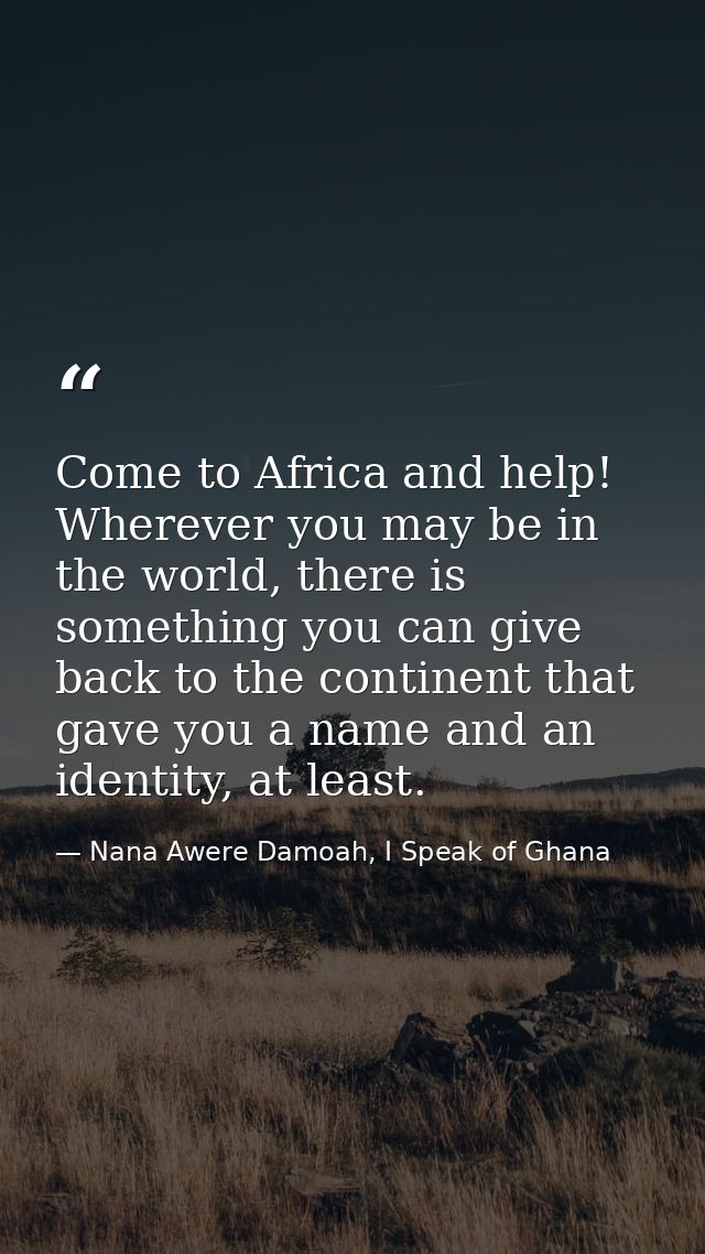 Come to Africa and help! Wherever you may be in the world, there is something you can give back to the continent that ga — Nana Awere Damoah, I Speak of Ghana