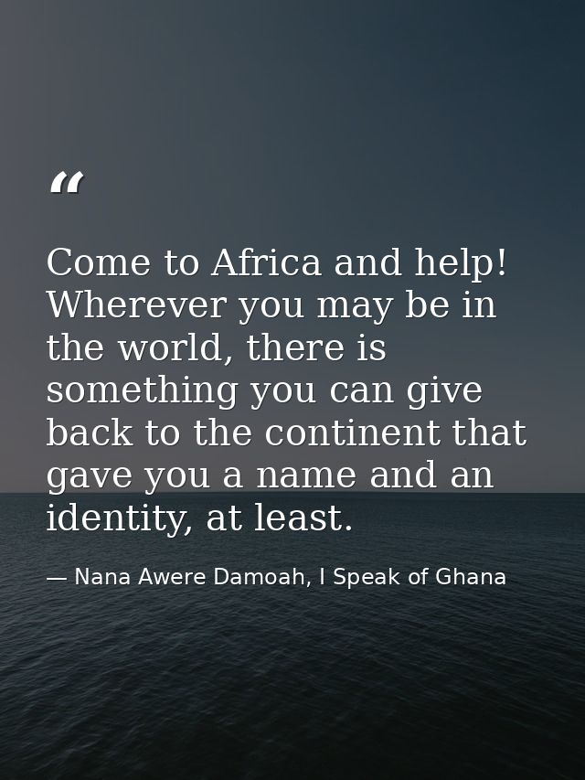 Come to Africa and help! Wherever you may be in the world, there is something you can give back to the continent that ga — Nana Awere Damoah, I Speak of Ghana