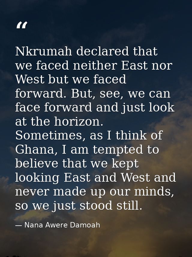 Nkrumah declared that we faced neither East nor West but we faced forward. But, see, we can face forward and just look a — Nana Awere Damoah