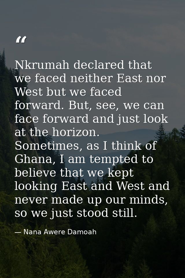 Nkrumah declared that we faced neither East nor West but we faced forward. But, see, we can face forward and just look a — Nana Awere Damoah