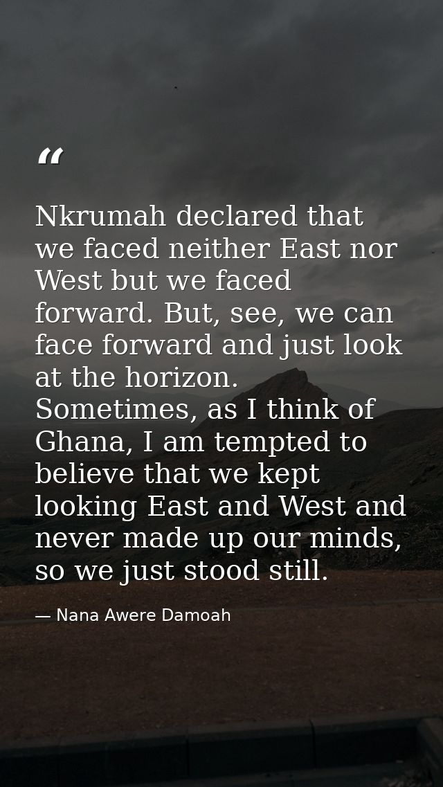 Nkrumah declared that we faced neither East nor West but we faced forward. But, see, we can face forward and just look a — Nana Awere Damoah