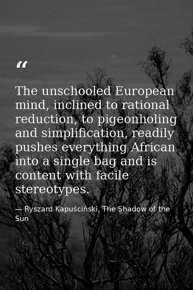 The unschooled European mind, inclined to rational reduction, to pigeonholing and simplification, readily pushes everyth — Ryszard Kapuściński, The Shadow of the Sun