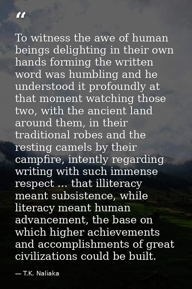 To witness the awe of human beings delighting in their own hands forming the written word was humbling and he understood — T.K. Naliaka