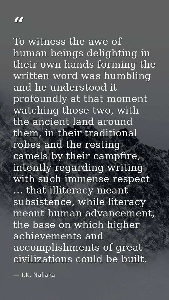 To witness the awe of human beings delighting in their own hands forming the written word was humbling and he understood — T.K. Naliaka