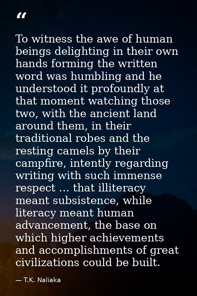 To witness the awe of human beings delighting in their own hands forming the written word was humbling and he understood — T.K. Naliaka