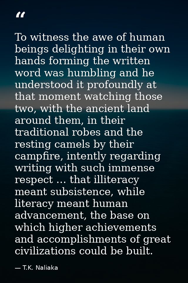 To witness the awe of human beings delighting in their own hands forming the written word was humbling and he understood — T.K. Naliaka