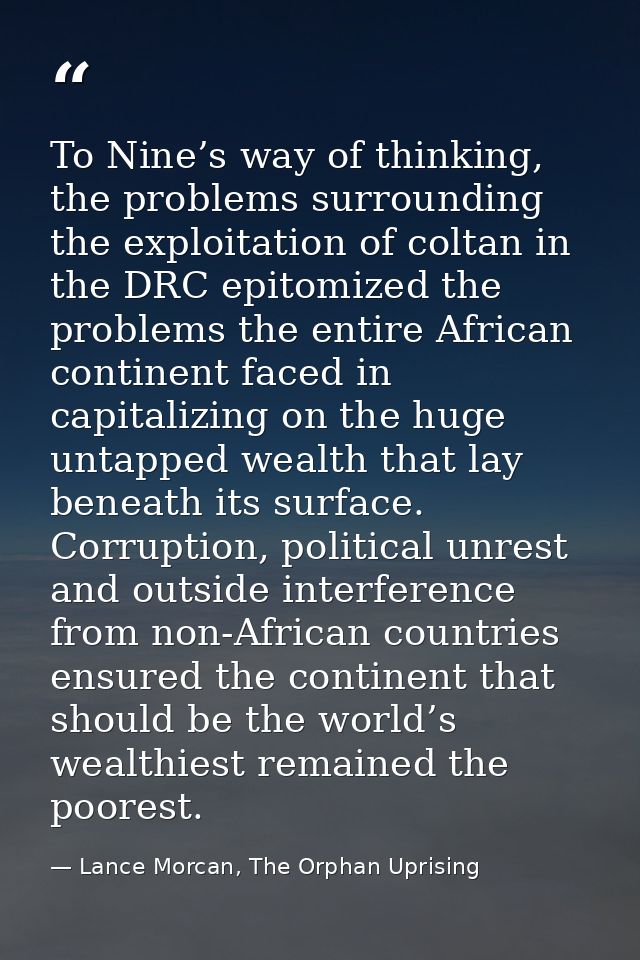 To Nine’s way of thinking, the problems surrounding the exploitation of coltan in the DRC epitomized the problems the en — Lance Morcan, The Orphan Uprising