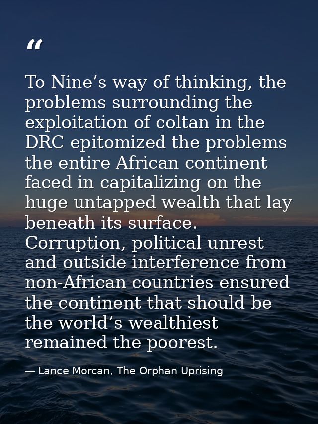 To Nine’s way of thinking, the problems surrounding the exploitation of coltan in the DRC epitomized the problems the en — Lance Morcan, The Orphan Uprising