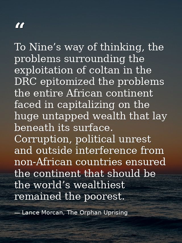 To Nine’s way of thinking, the problems surrounding the exploitation of coltan in the DRC epitomized the problems the en — Lance Morcan, The Orphan Uprising
