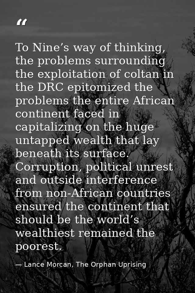 To Nine’s way of thinking, the problems surrounding the exploitation of coltan in the DRC epitomized the problems the en — Lance Morcan, The Orphan Uprising