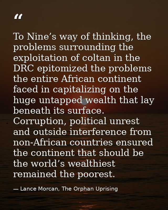 To Nine’s way of thinking, the problems surrounding the exploitation of coltan in the DRC epitomized the problems the en — Lance Morcan, The Orphan Uprising
