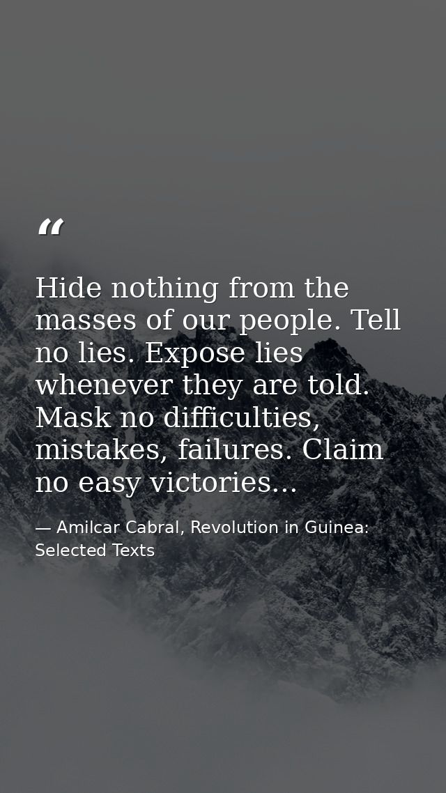 Hide nothing from the masses of our people. Tell no lies. Expose lies whenever they are told. Mask no difficulties, mist — Amilcar Cabral, Revolution in Guinea: Selected Texts