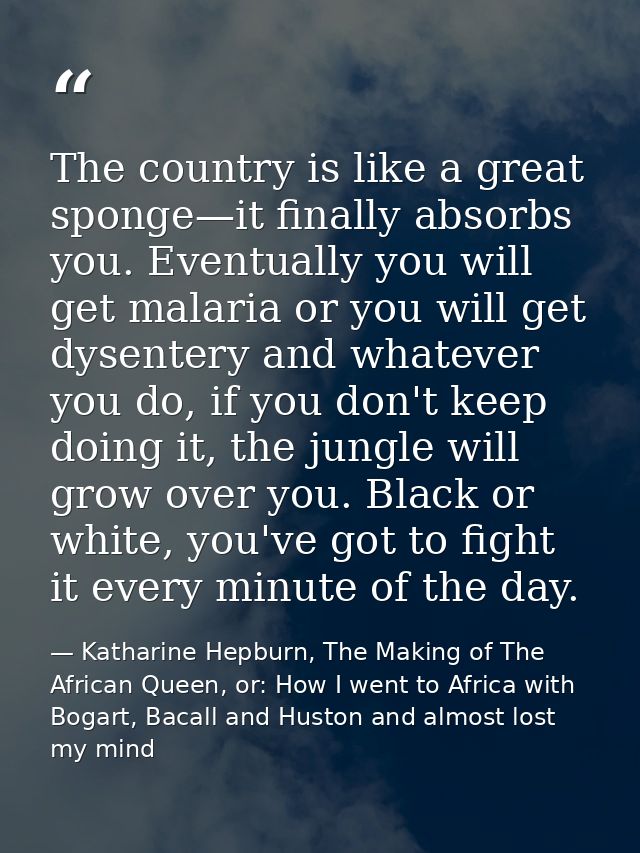 The country is like a great sponge—it finally absorbs you. Eventually you will get malaria or you will get dysentery and — Katharine Hepburn, The Making of The African Queen, or: How I went to Africa with Bogart, Bacall and Huston and almost lost my mind