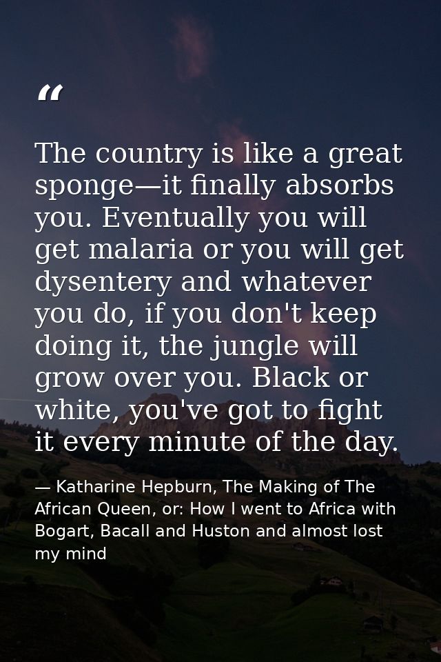 The country is like a great sponge—it finally absorbs you. Eventually you will get malaria or you will get dysentery and — Katharine Hepburn, The Making of The African Queen, or: How I went to Africa with Bogart, Bacall and Huston and almost lost my mind