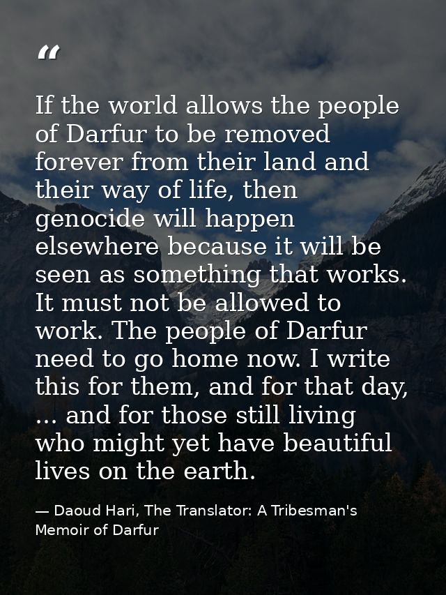 If the world allows the people of Darfur to be removed forever from their land and their way of life, then genocide will — Daoud Hari, The Translator: A Tribesman's Memoir of Darfur