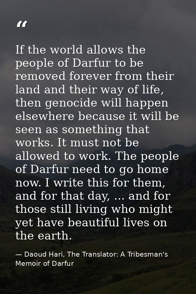 If the world allows the people of Darfur to be removed forever from their land and their way of life, then genocide will — Daoud Hari, The Translator: A Tribesman's Memoir of Darfur